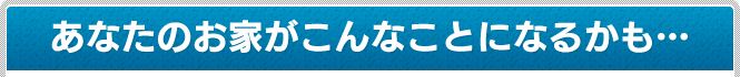 あなたのお家がこんなことになるかも…