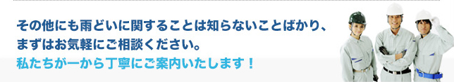 その他にも雨どいに関することは知らない事ばかり、まずはお気軽にご相談下さい。私たちが一からていねいにごあんないいたします！