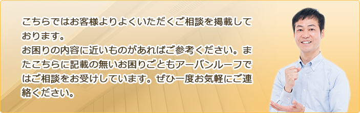 こちらではお客様よりよくいただくご相談を掲載しております。お困りの内容に近いものがあればご参考ください。またこちらに記載の無いお困りごともアーバンルーフではご相談をお受けしています。ぜひ一度お気軽にご連絡ください。