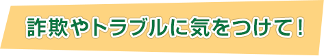 詐欺やトラブルに気をつけて！